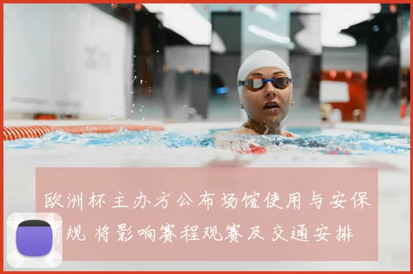 欧洲杯主办方公布场馆使用与安保新规 将影响赛程观赛及交通安排