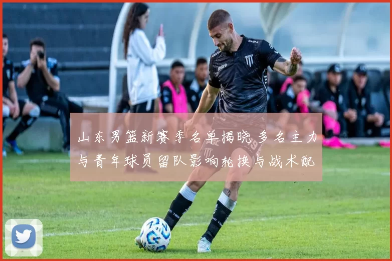 山东男篮新赛季名单揭晓 多名主力与青年球员留队影响轮换与战术配置