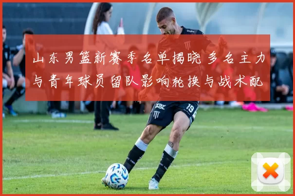 山东男篮新赛季名单揭晓 多名主力与青年球员留队影响轮换与战术配置