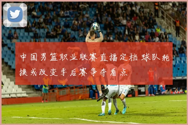 中国男篮职业联赛直播定档 球队轮换或改变季后赛争夺看点