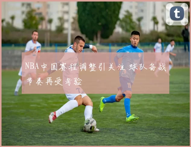 NBA中国赛程调整引关注 球队备战节奏再受考验