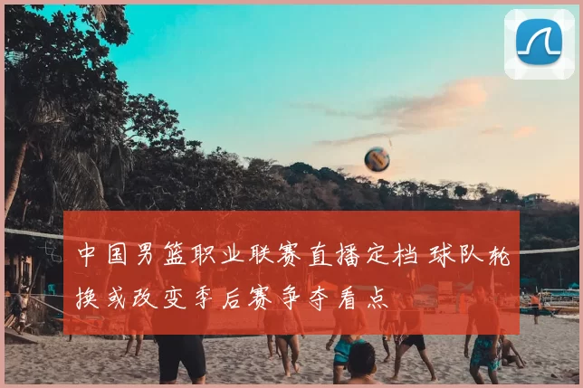 中国男篮职业联赛直播定档 球队轮换或改变季后赛争夺看点