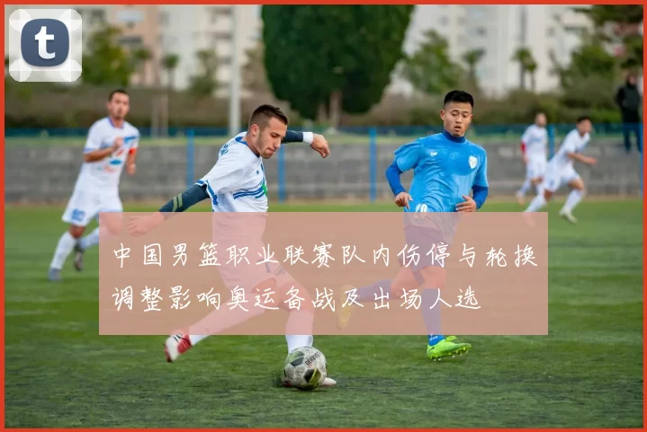 中国男篮职业联赛队内伤停与轮换调整影响奥运备战及出场人选