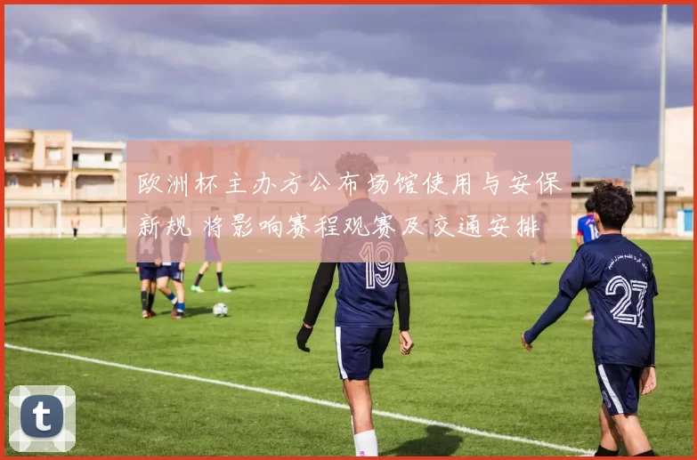 欧洲杯主办方公布场馆使用与安保新规 将影响赛程观赛及交通安排
