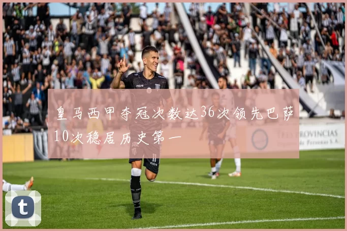 皇马西甲夺冠次数达36次领先巴萨10次稳居历史第一