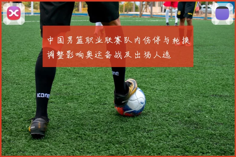 中国男篮职业联赛队内伤停与轮换调整影响奥运备战及出场人选