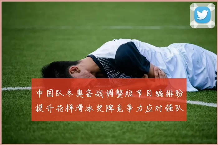 中国队冬奥备战调整短节目编排盼提升花样滑冰奖牌竞争力应对强队挑战