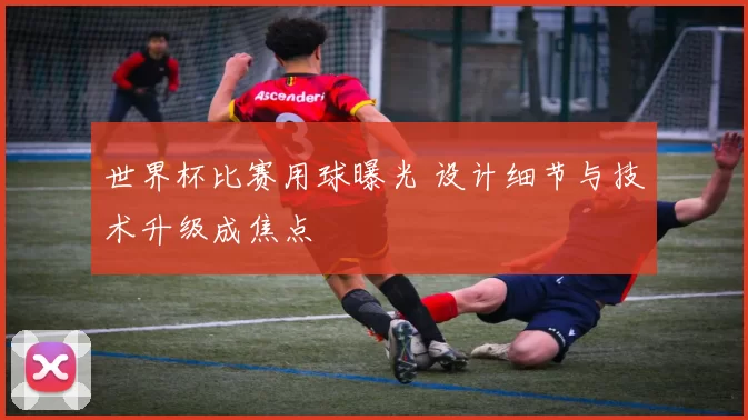 世界杯比赛用球曝光 设计细节与技术升级成焦点