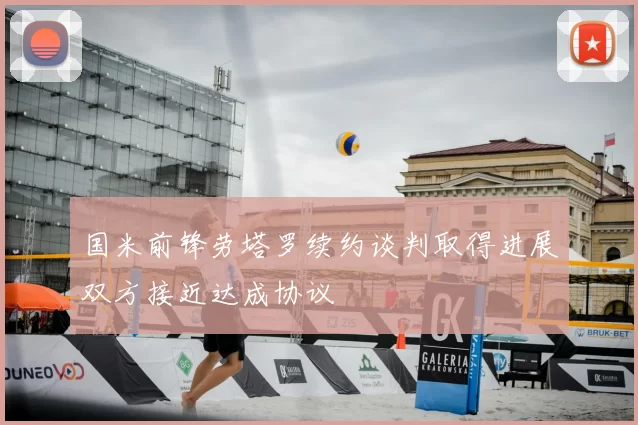 国米前锋劳塔罗续约谈判取得进展双方接近达成协议