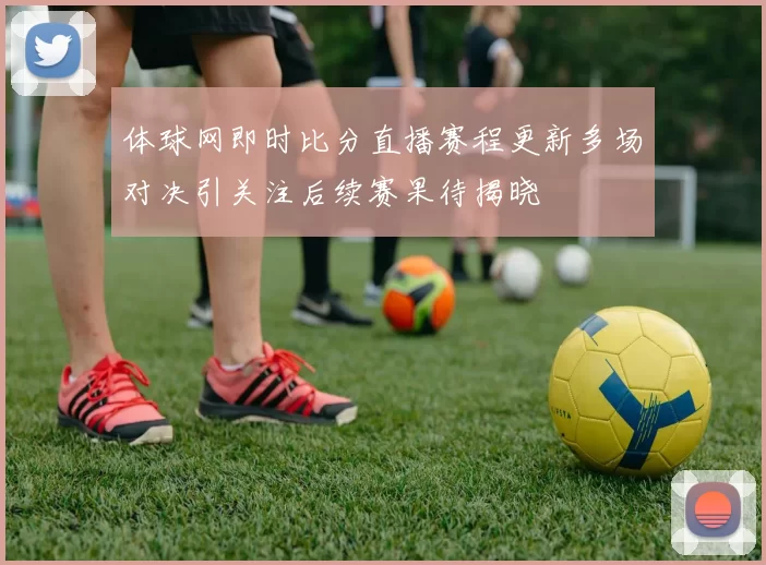 体球网即时比分直播赛程更新多场对决引关注后续赛果待揭晓