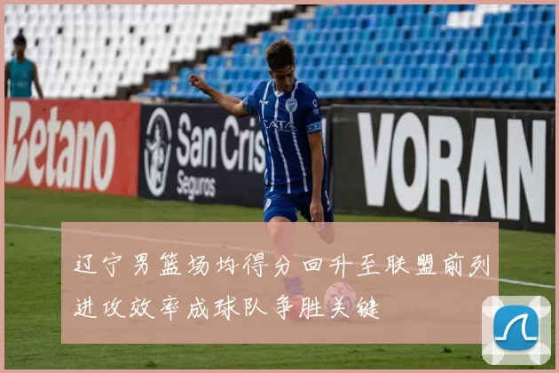 辽宁男篮场均得分回升至联盟前列进攻效率成球队争胜关键