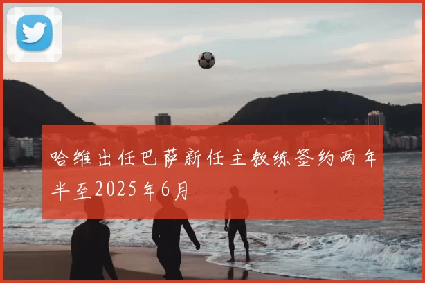 哈维出任巴萨新任主教练签约两年半至2025年6月