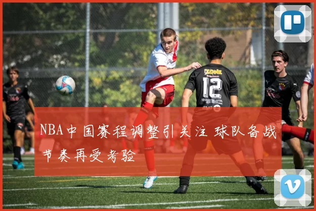 NBA中国赛程调整引关注 球队备战节奏再受考验