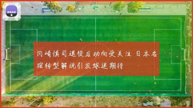 冈崎慎司退役后动向受关注 日本名宿转型解说引发球迷期待