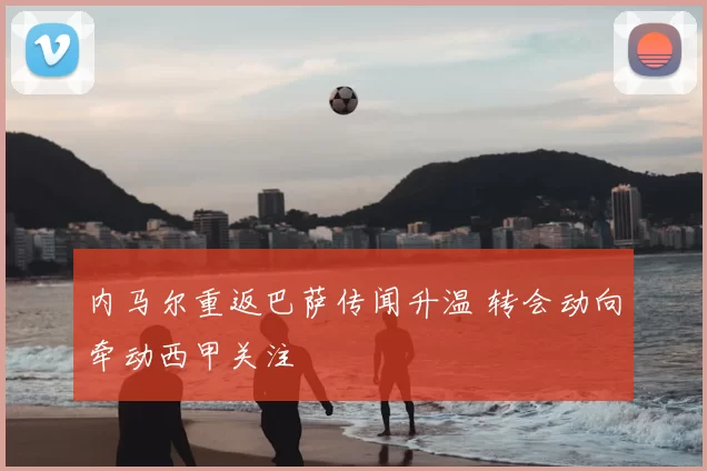 内马尔重返巴萨传闻升温 转会动向牵动西甲关注