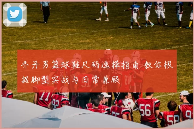 乔丹男篮球鞋尺码选择指南 教你根据脚型实战与日常兼顾