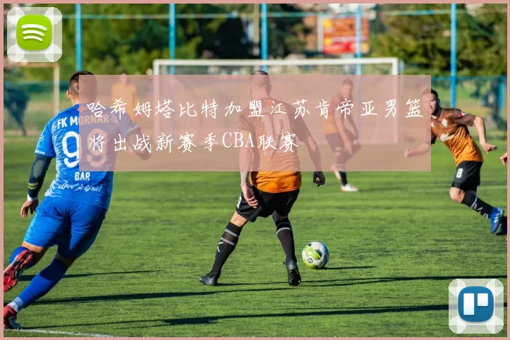 哈希姆塔比特加盟江苏肯帝亚男篮将出战新赛季CBA联赛