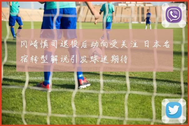 冈崎慎司退役后动向受关注 日本名宿转型解说引发球迷期待