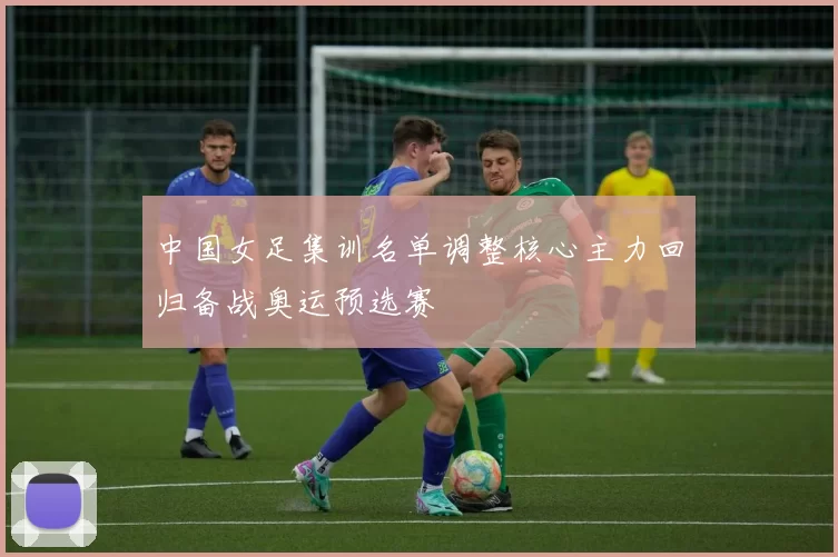 中国女足集训名单调整核心主力回归备战奥运预选赛