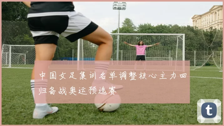 中国女足集训名单调整核心主力回归备战奥运预选赛