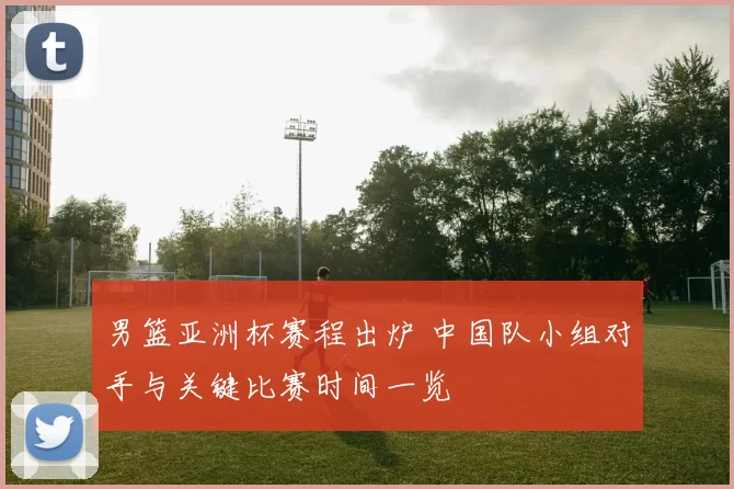 男篮亚洲杯赛程出炉 中国队小组对手与关键比赛时间一览