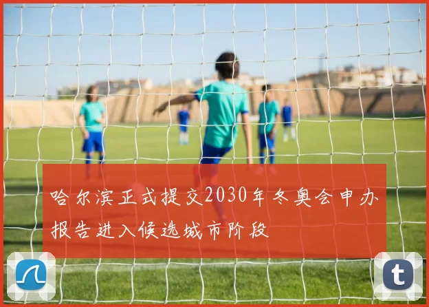 哈尔滨正式提交2030年冬奥会申办报告进入候选城市阶段