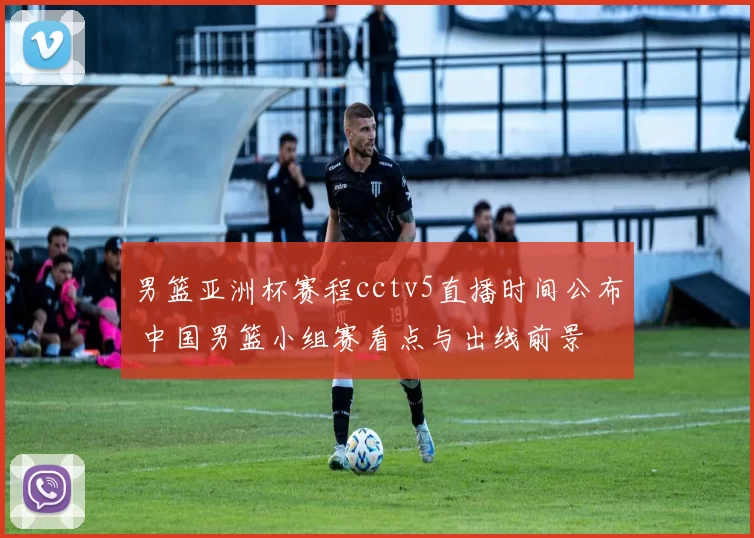 男篮亚洲杯赛程cctv5直播时间公布 中国男篮小组赛看点与出线前景