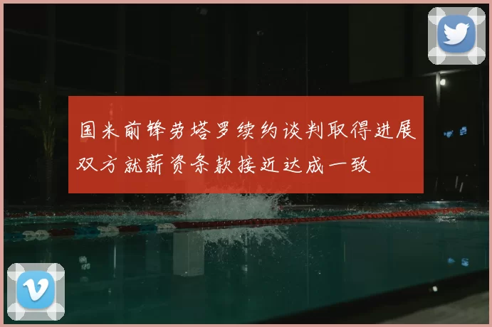 国米前锋劳塔罗续约谈判取得进展双方就薪资条款接近达成一致