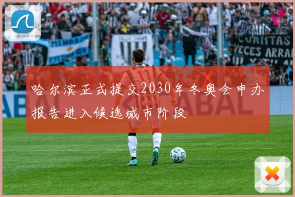 哈尔滨正式提交2030年冬奥会申办报告进入候选城市阶段