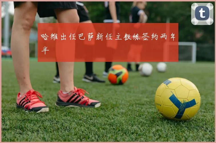 哈维出任巴萨新任主教练签约两年半